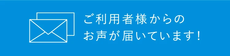 ご利用者様からのお声が届いています！