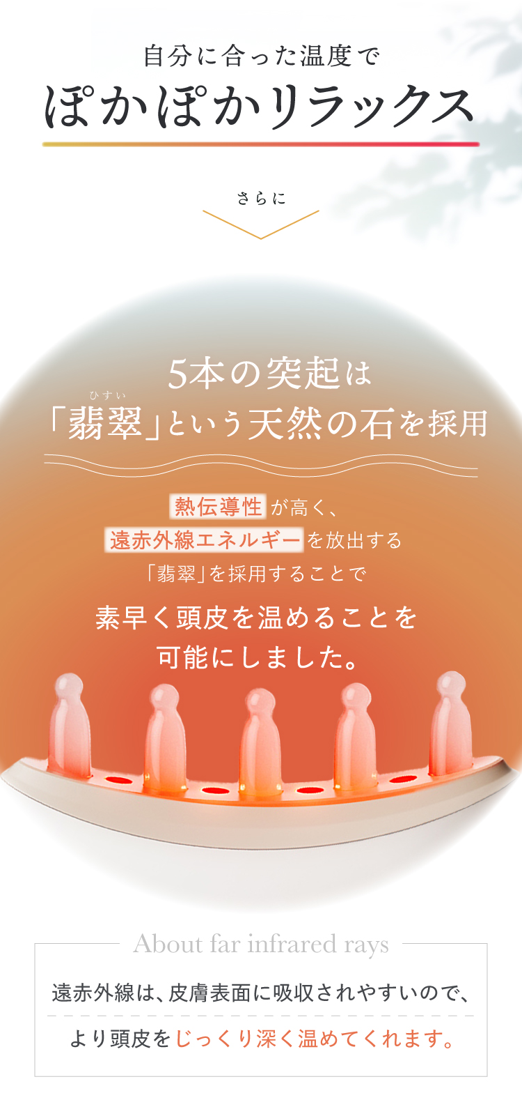 自分にあった温度でぽかぽかリラックス、さらに5本の突起は熱伝導性が高く、遠赤外線エネルギーを放出する翡翠を採用。頭皮をすばやく、じっくり深く温めます。