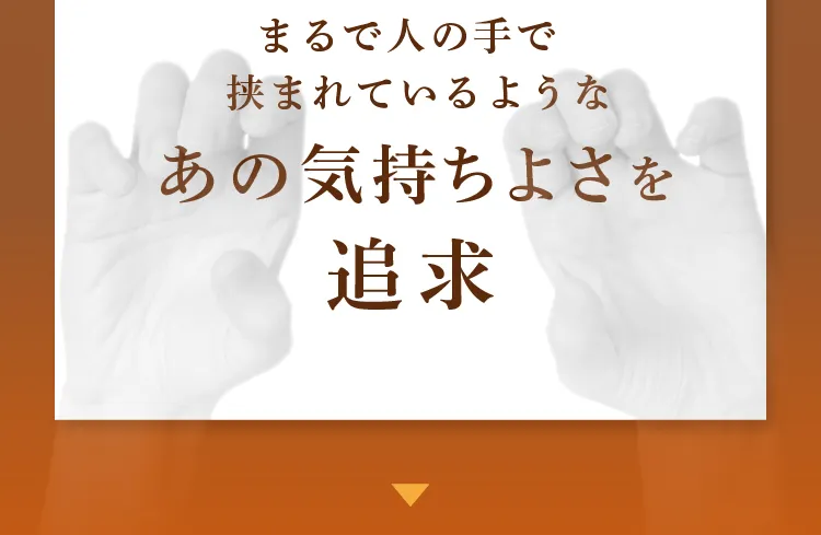 まるで人の手で挟まれているようなあの気持ちよさを追求しました