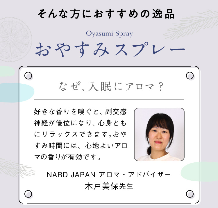 そんな方におすすめの逸品 アロマ専門家監修 おやすみスプレー なぜ、入眠にアロマ？好きな香りを嗅ぐと、副交感神経が優位になり、心身ともにリラックスできます。おやすみ時間には、心地よいアロマの香りが有効です。