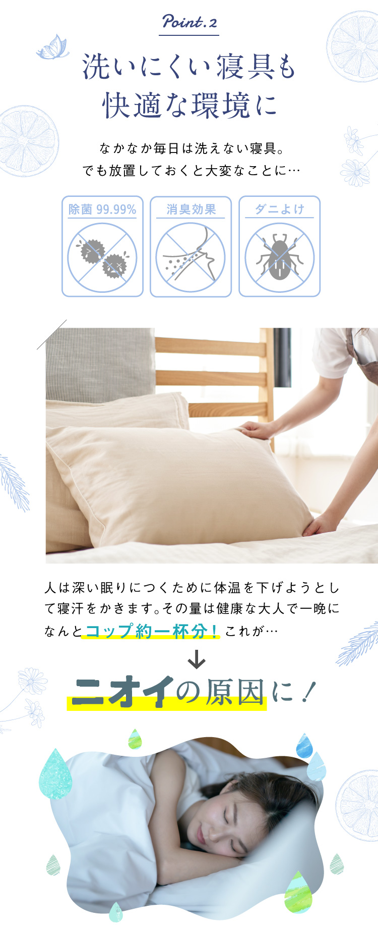 02.洗いにくい寝具も快適な環境に 人は深い眠りにつくために体温を下げようとして寝汗をかきます。その量は健康な大人で一晩になんとコップ約一杯分！これがニオイの原因に！