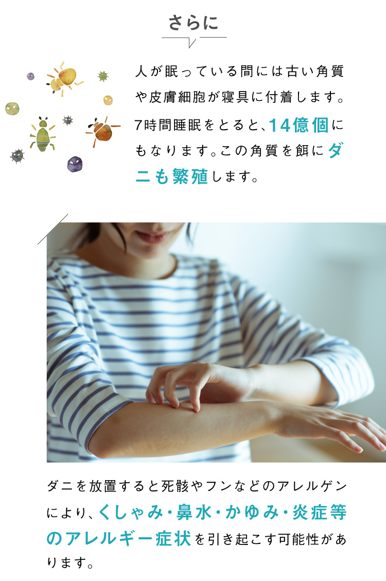 人が眠っている間には古い角質や皮膚細胞が寝具に付着します。7時間睡眠をとると、14億個にもなります。この角質を餌にダニも繁殖します。ダニを放置すると死骸やフンなどのアレルゲンにより、くしゃみ・鼻水・かゆみ・炎症等のアレルギー症状を引き起こす可能性があります。