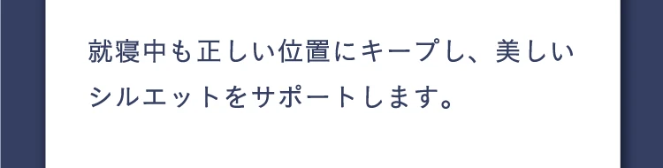 就寝中も正しい位置にキープし、美しいシルエットをサポートします。