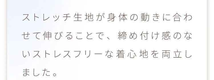 ストレッチ生地が身体の動きに合わせて伸びることで、締め付け感のないストレスフリーな着心地を両立しました
