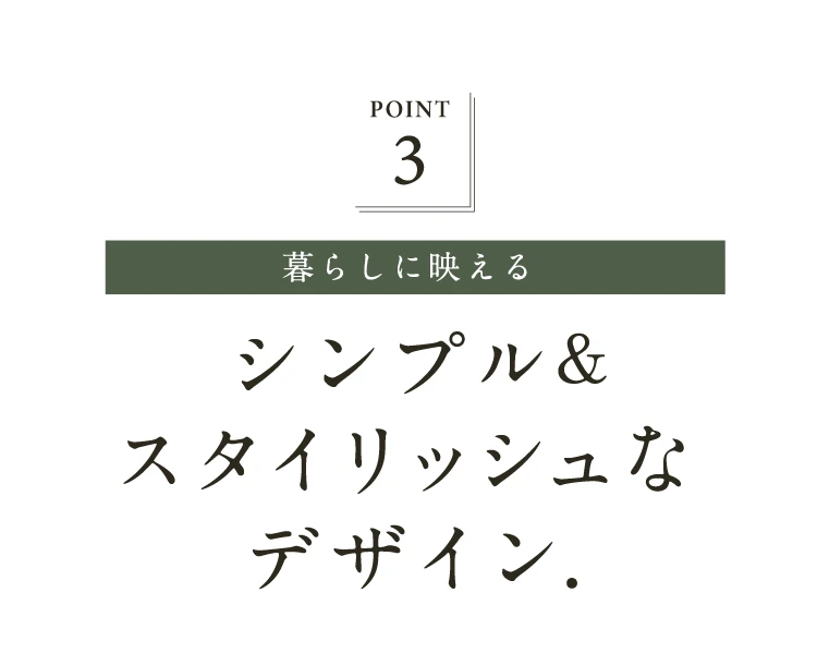 POINT.3 暮らしに映えるシンプル&スタイリッシュなデザイン