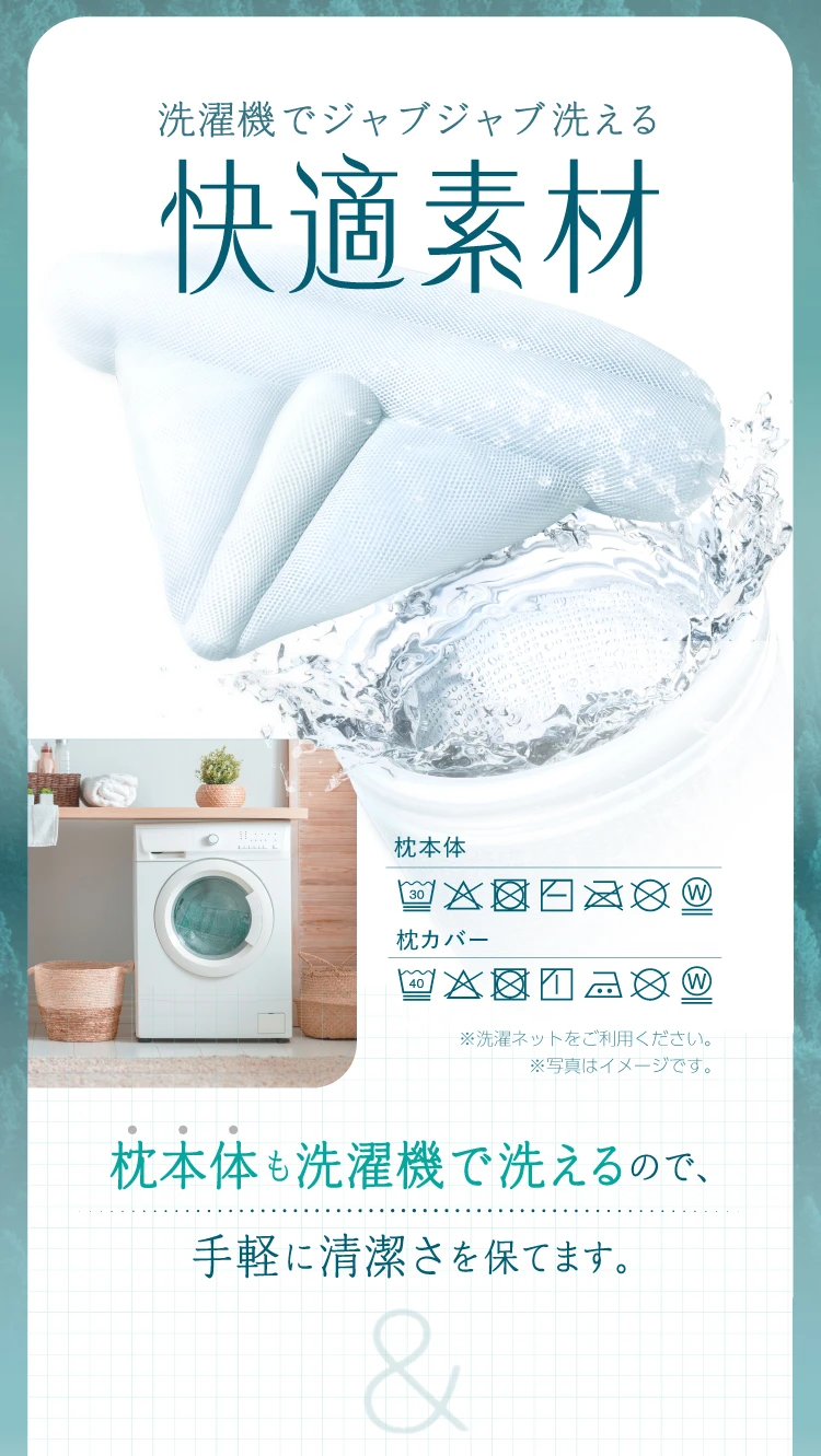 洗濯機でジャブジャブ洗える快適素材　枕本体も洗濯機で洗えるので、手軽に清潔さを保てます。